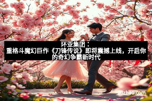 环亚集团:重格斗魔幻巨作《刀锋传说》即将震撼上线,开启你的奇幻争霸新时代 环亚集团:重格斗魔幻巨作《刀锋传说》即将震撼上线,开启你的奇幻争霸新时代